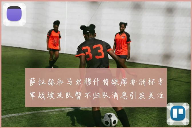 萨拉赫和马尔穆什将缺席非洲杯季军战埃及队暂不归队消息引发关注