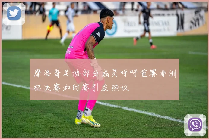 摩洛哥足协部分成员呼吁重赛非洲杯决赛加时赛引发热议