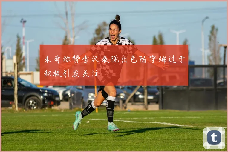 米奇称赞索汉表现出色防守端过于积极引发关注