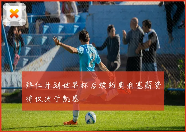 拜仁计划世界杯后续约奥利塞薪资将仅次于凯恩