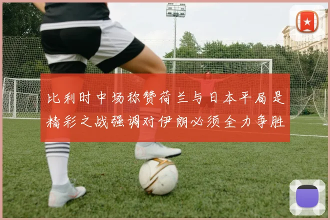 比利时中场称赞荷兰与日本平局是精彩之战强调对伊朗必须全力争胜