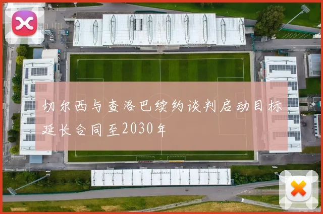 切尔西与查洛巴续约谈判启动目标延长合同至2030年