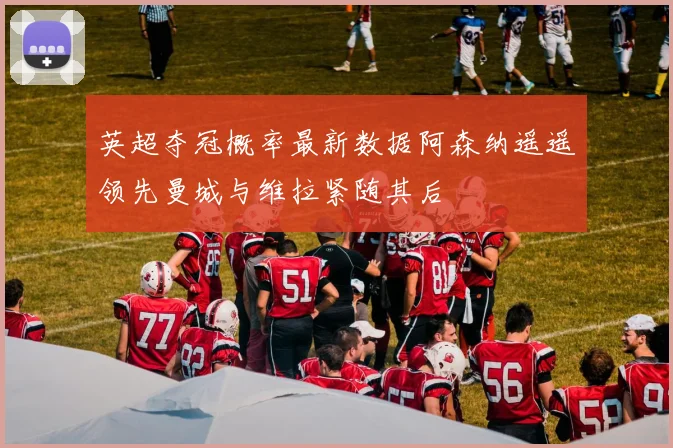 英超夺冠概率最新数据阿森纳遥遥领先曼城与维拉紧随其后