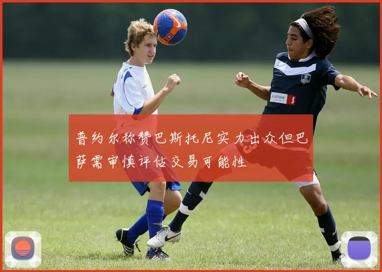 普约尔称赞巴斯托尼实力出众但巴萨需审慎评估交易可能性