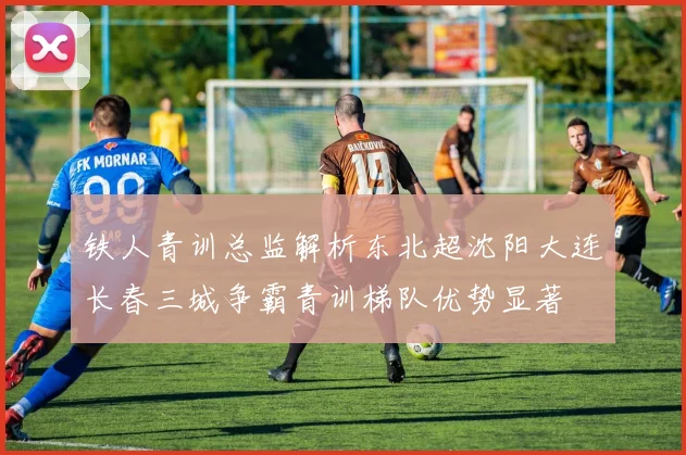 铁人青训总监解析东北超沈阳大连长春三城争霸青训梯队优势显著
