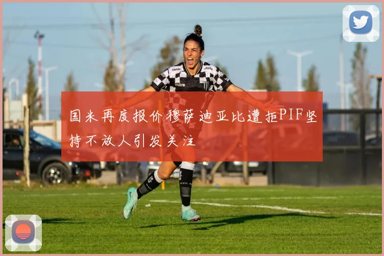 国米再度报价穆萨迪亚比遭拒PIF坚持不放人引发关注
