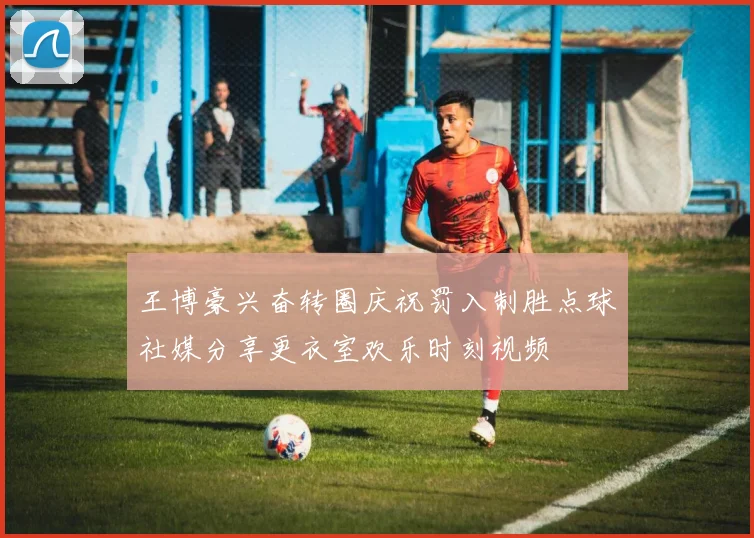 王博豪兴奋转圈庆祝罚入制胜点球社媒分享更衣室欢乐时刻视频