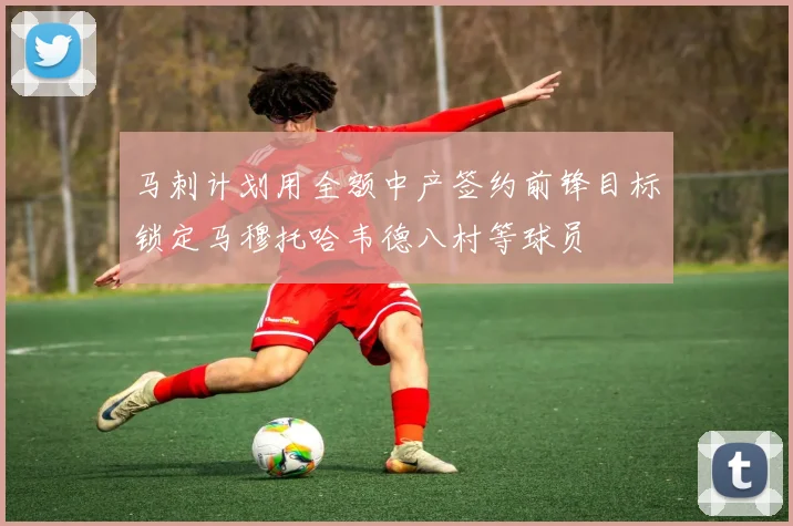 马刺计划用全额中产签约前锋目标锁定马穆托哈韦德八村等球员