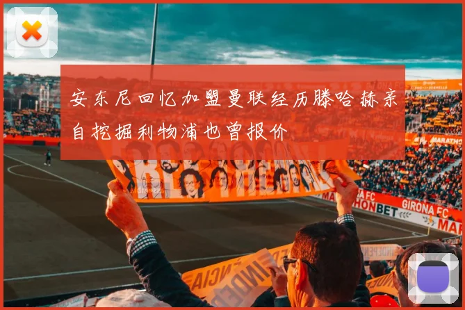 安东尼回忆加盟曼联经历滕哈赫亲自挖掘利物浦也曾报价