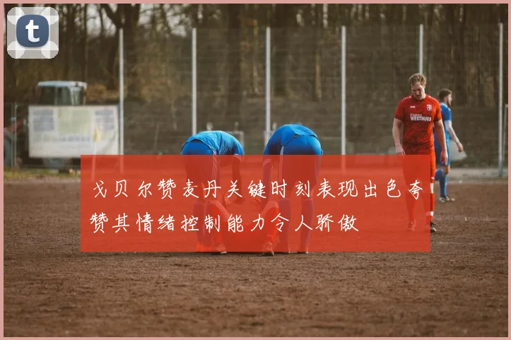戈贝尔赞麦丹关键时刻表现出色夸赞其情绪控制能力令人骄傲