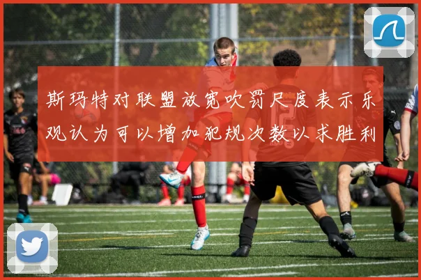 斯玛特对联盟放宽吹罚尺度表示乐观认为可以增加犯规次数以求胜利