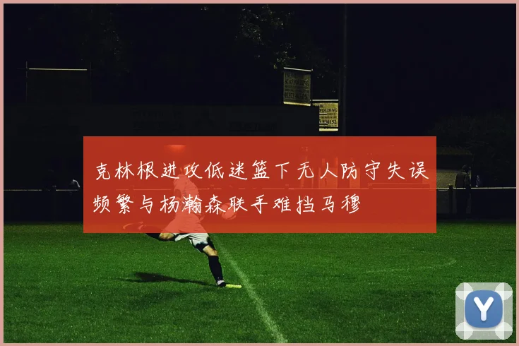 克林根进攻低迷篮下无人防守失误频繁与杨瀚森联手难挡马穆