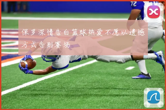 保罗深情告白篮球热爱不愿以遗憾方式告别赛场
