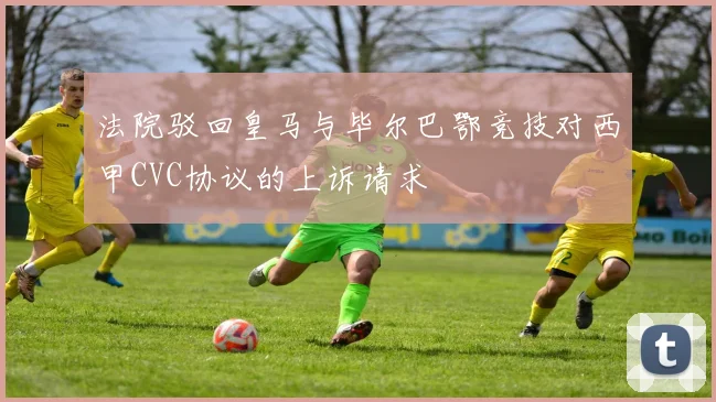 法院驳回皇马与毕尔巴鄂竞技对西甲CVC协议的上诉请求