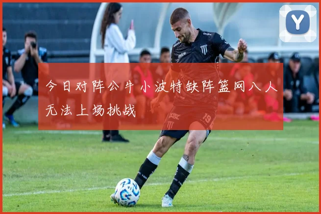 今日对阵公牛小波特缺阵篮网八人无法上场挑战