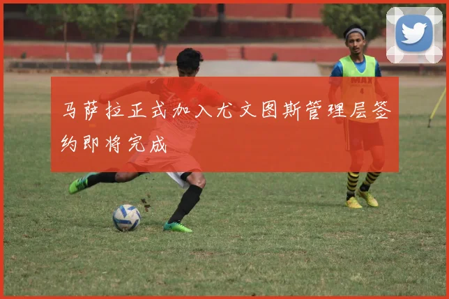 马萨拉正式加入尤文图斯管理层签约即将完成