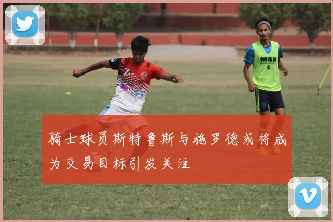 骑士球员斯特鲁斯与施罗德或将成为交易目标引发关注
