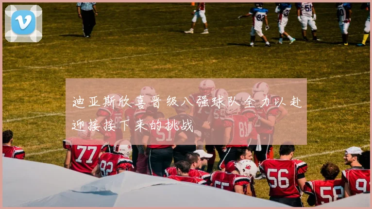 迪亚斯欣喜晋级八强球队全力以赴迎接接下来的挑战